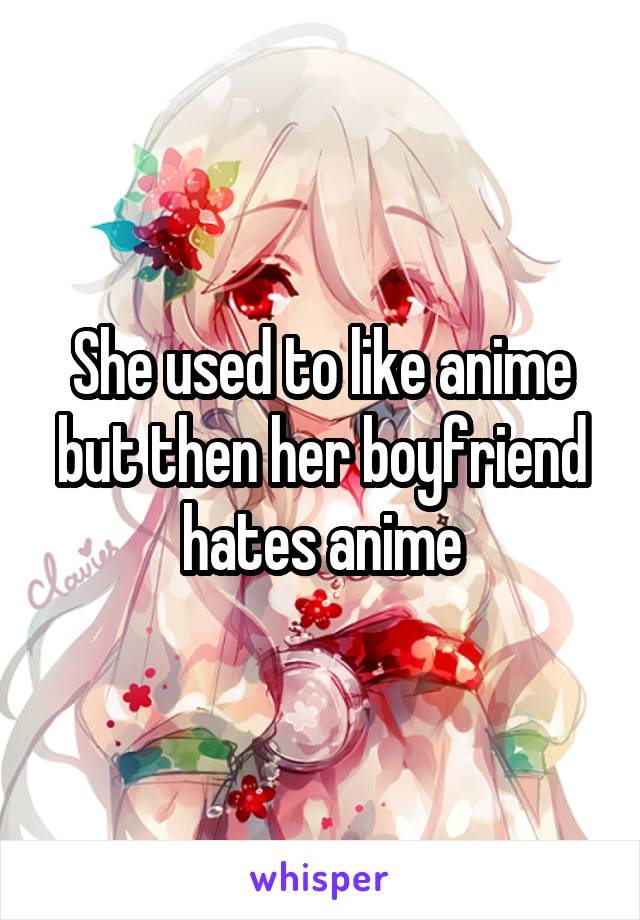 She used to like anime but then her boyfriend hates anime