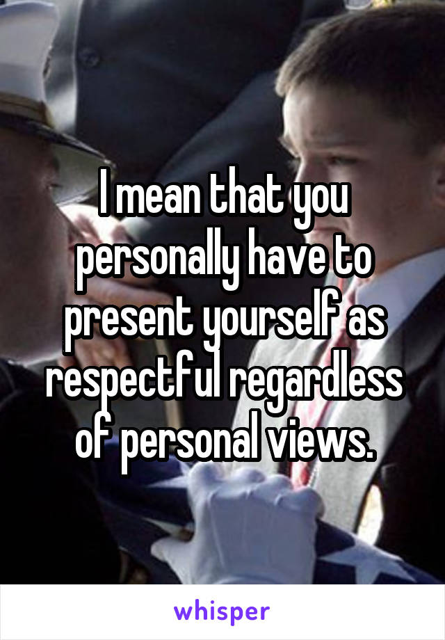 I mean that you personally have to present yourself as respectful regardless of personal views.