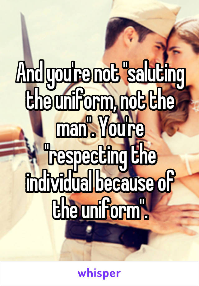 And you're not "saluting the uniform, not the man". You're "respecting the individual because of the uniform".