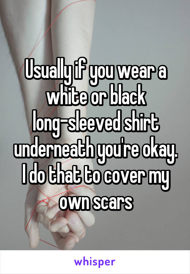 Usually if you wear a white or black long-sleeved shirt underneath you're okay. I do that to cover my own scars