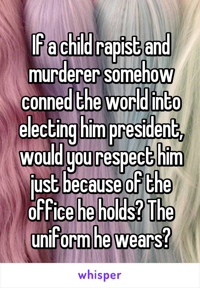 If a child rapist and murderer somehow conned the world into electing him president, would you respect him just because of the office he holds? The uniform he wears?