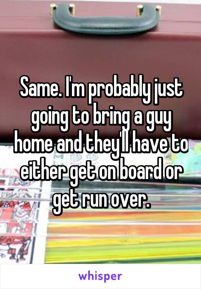 Same. I'm probably just going to bring a guy home and they'll have to either get on board or get run over.