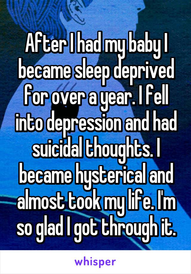 After I had my baby I became sleep deprived for over a year. I fell into depression and had suicidal thoughts. I became hysterical and almost took my life. I'm so glad I got through it.