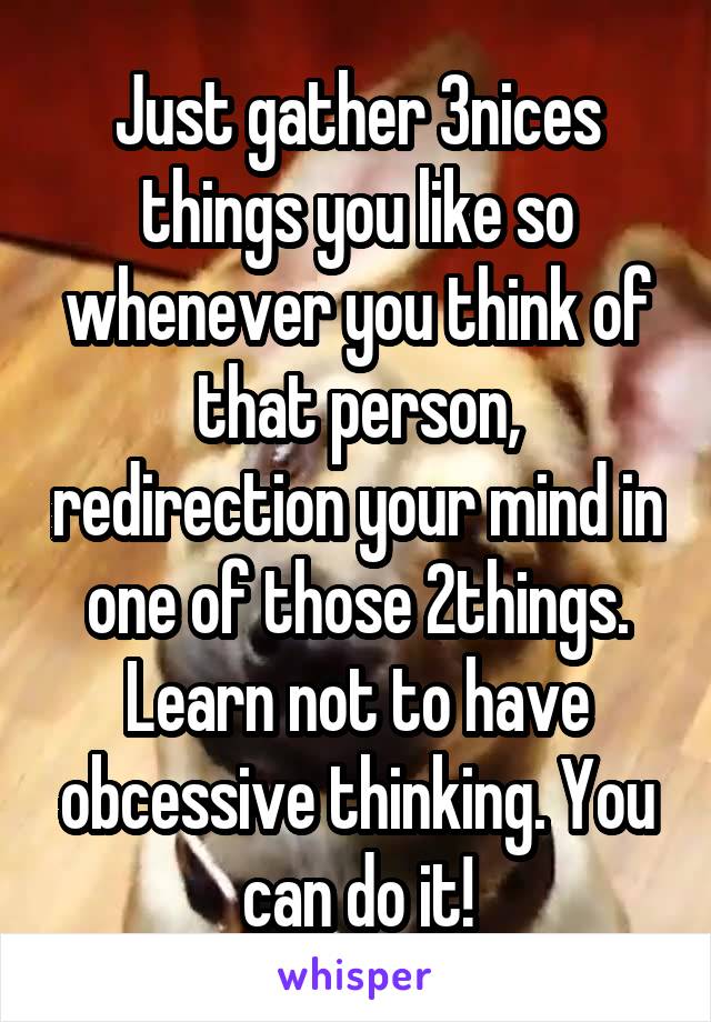 Just gather 3nices things you like so whenever you think of that person, redirection your mind in one of those 2things. Learn not to have obcessive thinking. You can do it!