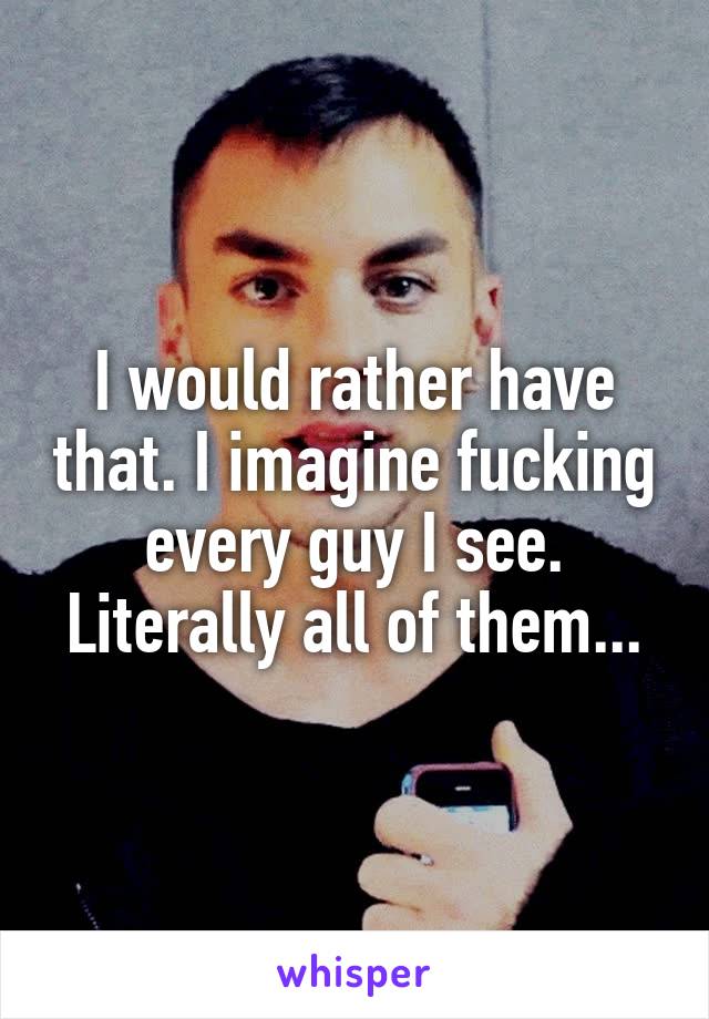 I would rather have that. I imagine fucking every guy I see. Literally all of them...