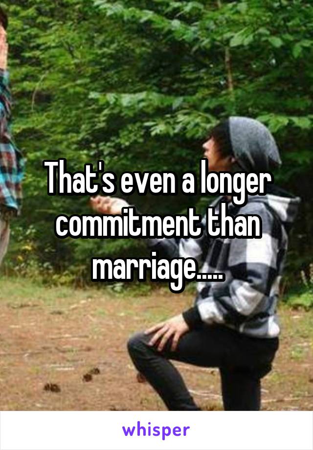 That's even a longer commitment than marriage.....