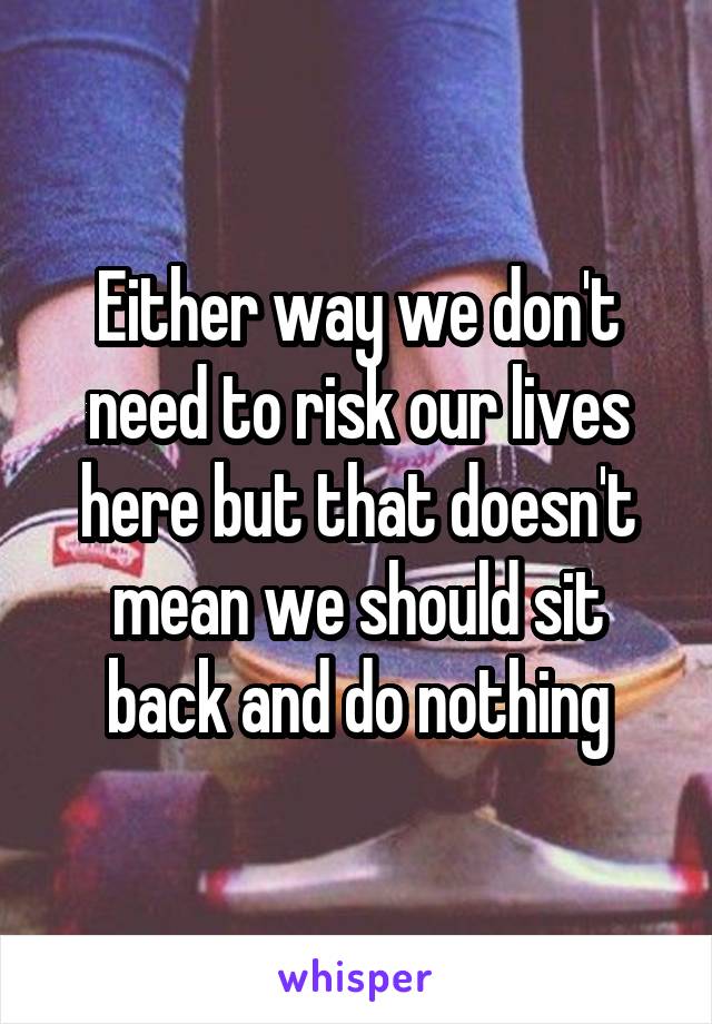 Either way we don't need to risk our lives here but that doesn't mean we should sit back and do nothing