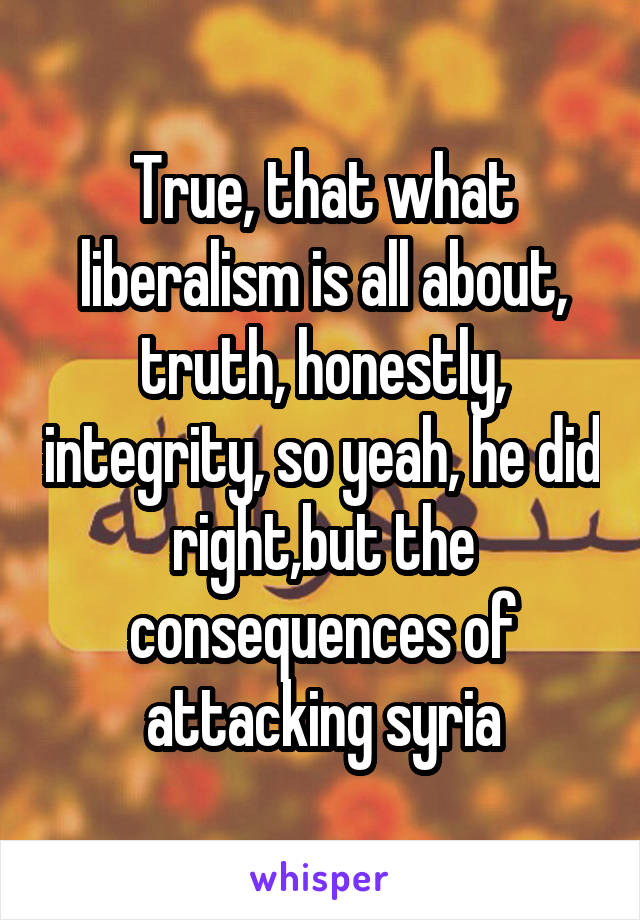 True, that what liberalism is all about, truth, honestly, integrity, so yeah, he did right,but the consequences of attacking syria