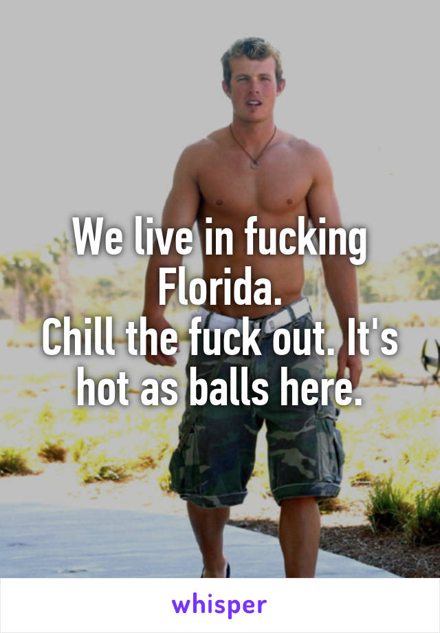 We live in fucking Florida.
Chill the fuck out. It's hot as balls here.