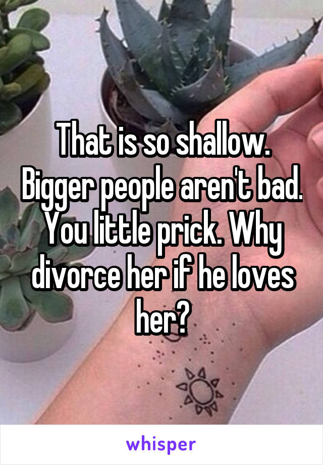 That is so shallow. Bigger people aren't bad. You little prick. Why divorce her if he loves her?