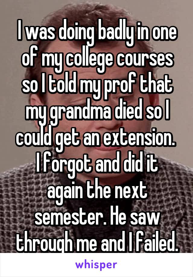 I was doing badly in one of my college courses so I told my prof that my grandma died so I could get an extension. 
I forgot and did it again the next semester. He saw through me and I failed.