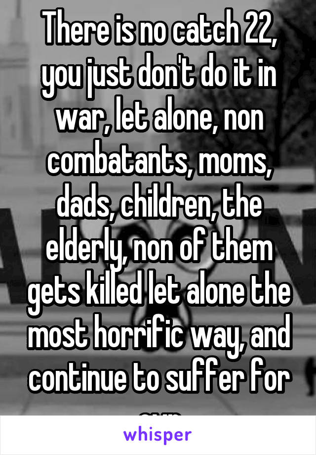 There is no catch 22, you just don't do it in war, let alone, non combatants, moms, dads, children, the elderly, non of them gets killed let alone the most horrific way, and continue to suffer for evr