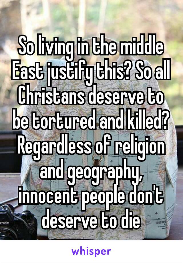 So living in the middle East justify this? So all Christans deserve to be tortured and killed? Regardless​ of religion and geography, innocent people don't deserve to die