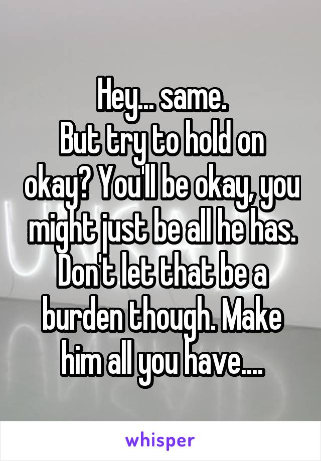 Hey... same.
But try to hold on okay? You'll be okay, you might just be all he has. Don't let that be a burden though. Make him all you have....