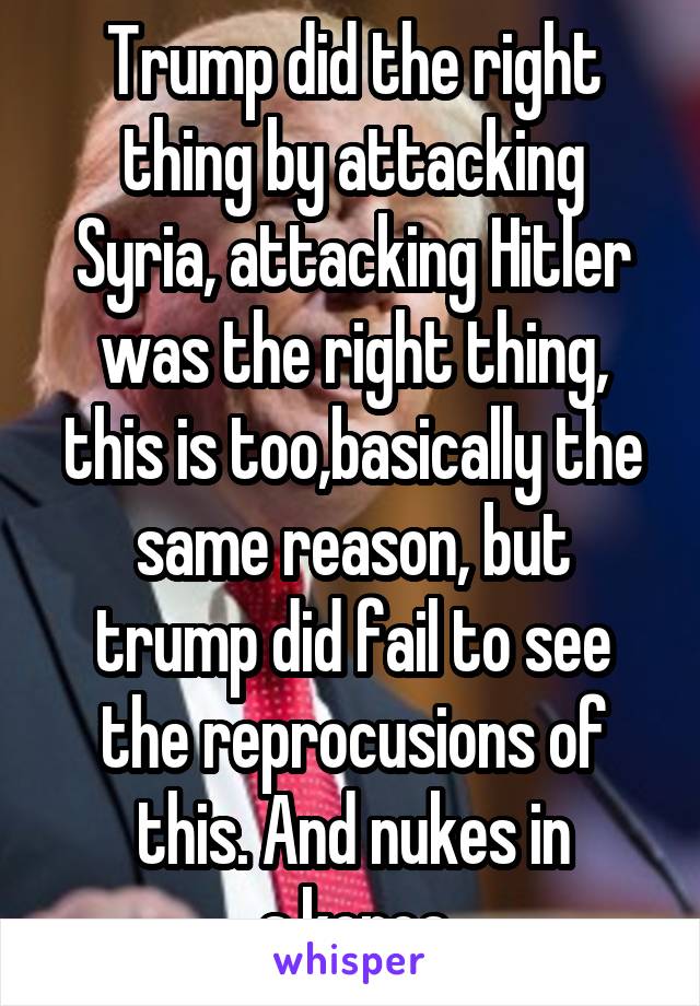 Trump did the right thing by attacking Syria, attacking Hitler was the right thing, this is too,basically the same reason, but trump did fail to see the reprocusions of this. And nukes in s.korea