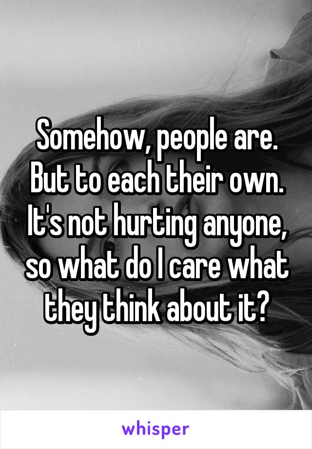 Somehow, people are. But to each their own. It's not hurting anyone, so what do I care what they think about it?