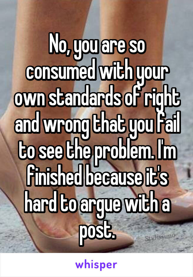 No, you are so consumed with your own standards of right and wrong that you fail to see the problem. I'm finished because it's hard to argue with a post.