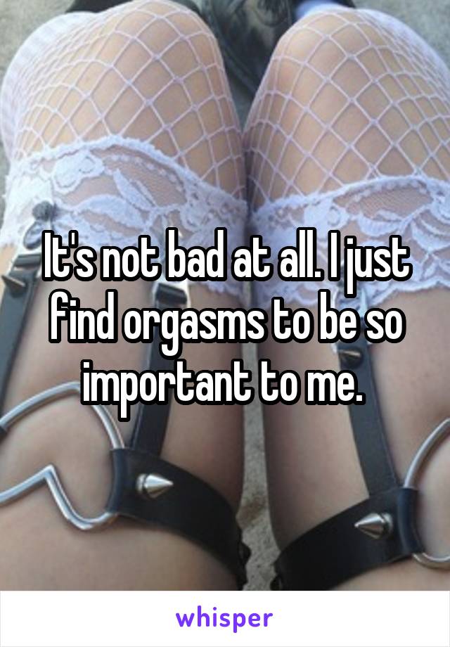 It's not bad at all. I just find orgasms to be so important to me. 