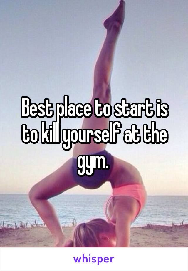 Best place to start is to kill yourself at the gym. 