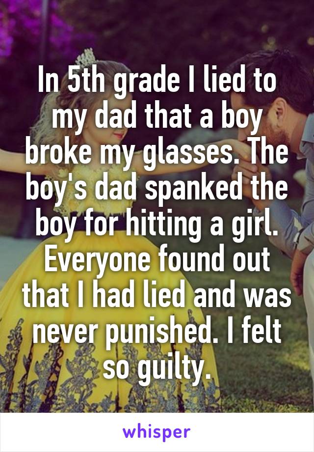 In 5th grade I lied to my dad that a boy broke my glasses. The boy's dad spanked the boy for hitting a girl. Everyone found out that I had lied and was never punished. I felt so guilty.