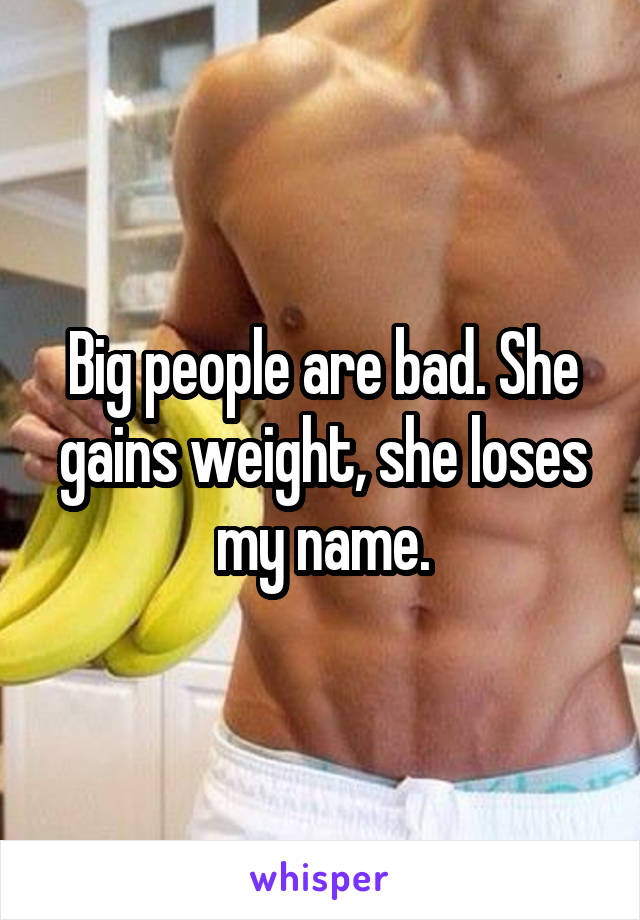Big people are bad. She gains weight, she loses my name.