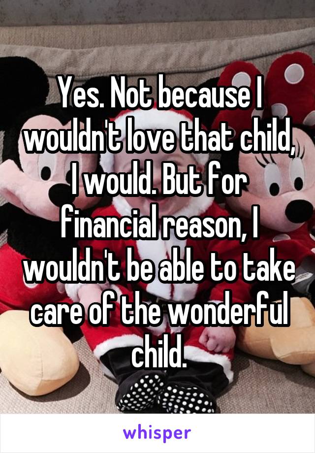 Yes. Not because I wouldn't love that child, I would. But for financial reason, I wouldn't be able to take care of the wonderful child.