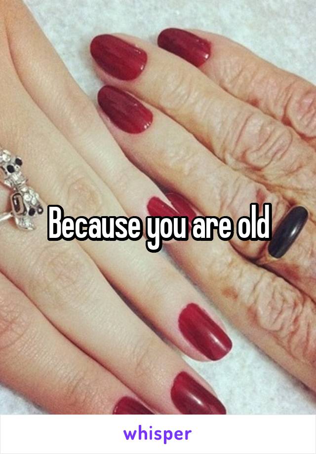 Because you are old