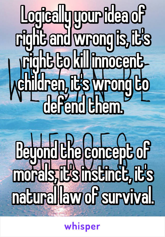 Logically your idea of right and wrong is, it's right to kill innocent children, it's wrong to defend them.

Beyond the concept of morals, it's instinct, it's natural law of survival. 