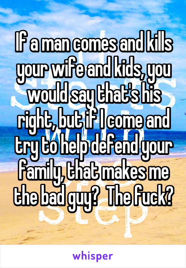 If a man comes and kills your wife and kids, you would say that's his right, but if I come and try to help defend your family, that makes me the bad guy?  The fuck? 