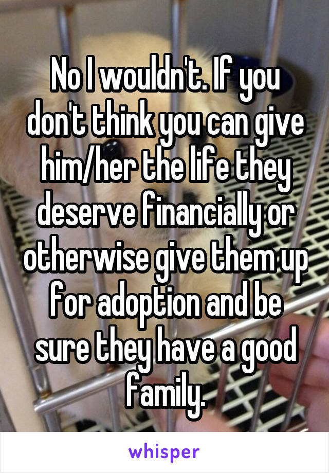 No I wouldn't. If you don't think you can give him/her the life they deserve financially or otherwise give them up for adoption and be sure they have a good family.