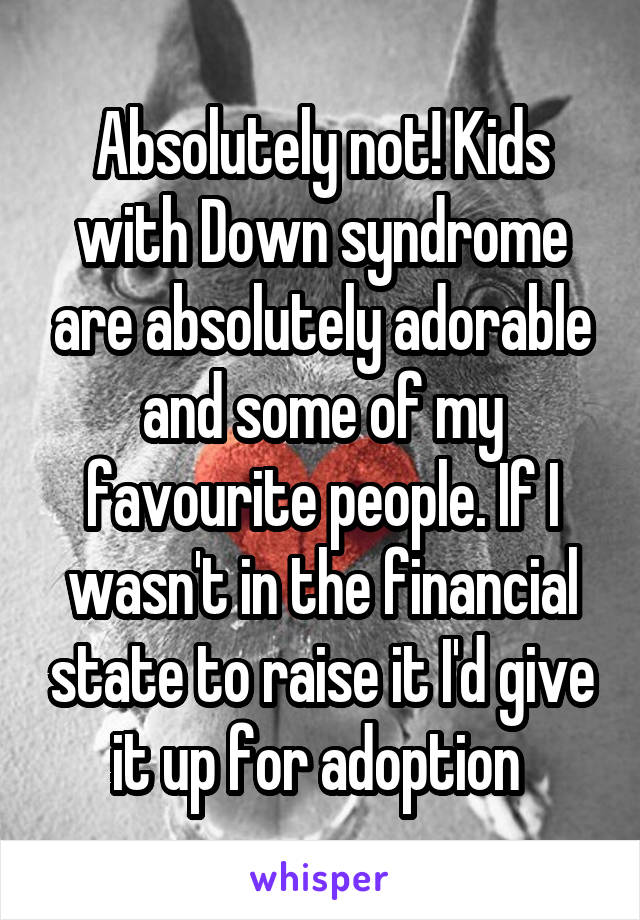 Absolutely not! Kids with Down syndrome are absolutely adorable and some of my favourite people. If I wasn't in the financial state to raise it I'd give it up for adoption 