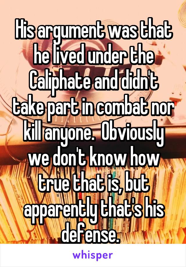 His argument was that he lived under the Caliphate and didn't take part in combat nor kill anyone.  Obviously we don't know how true that is, but apparently that's his defense.  