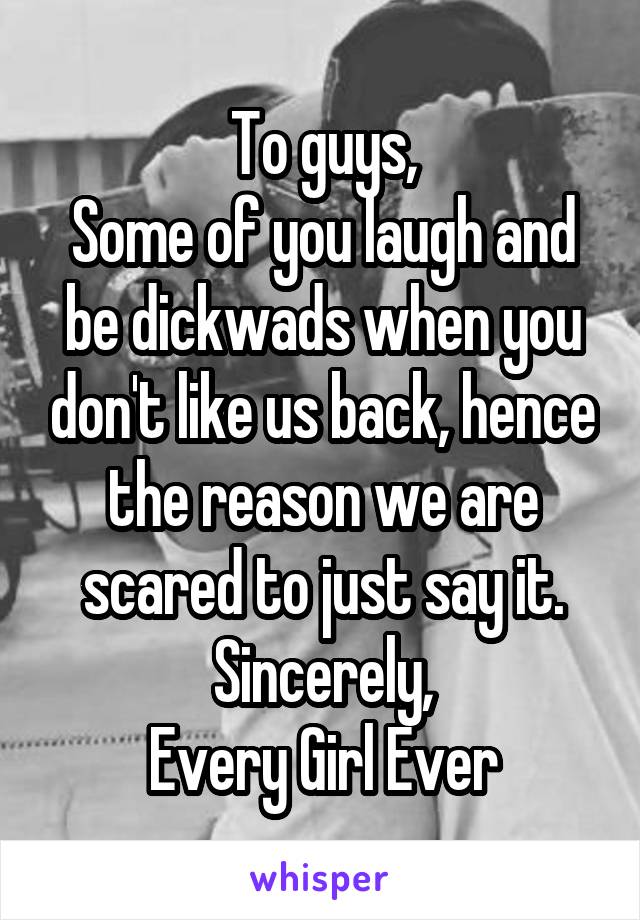 To guys,
Some of you laugh and be dickwads when you don't like us back, hence the reason we are scared to just say it.
Sincerely,
Every Girl Ever