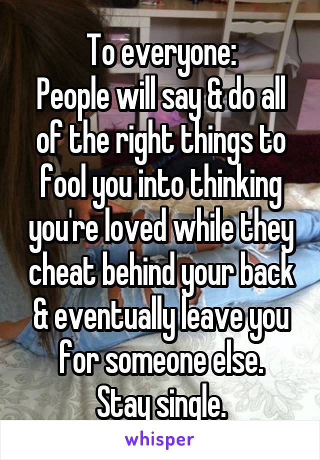 To everyone:
People will say & do all of the right things to fool you into thinking you're loved while they cheat behind your back & eventually leave you for someone else.
Stay single.