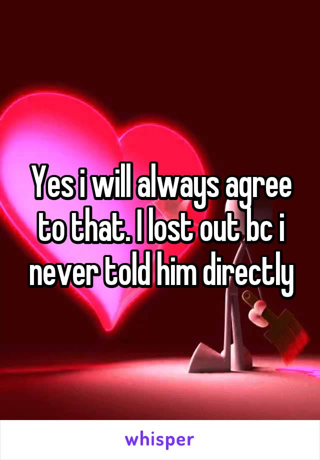 Yes i will always agree to that. I lost out bc i never told him directly