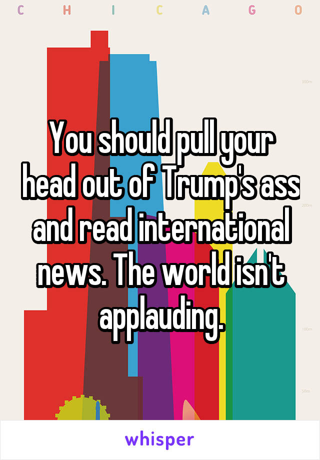 You should pull your head out of Trump's ass and read international news. The world isn't applauding.