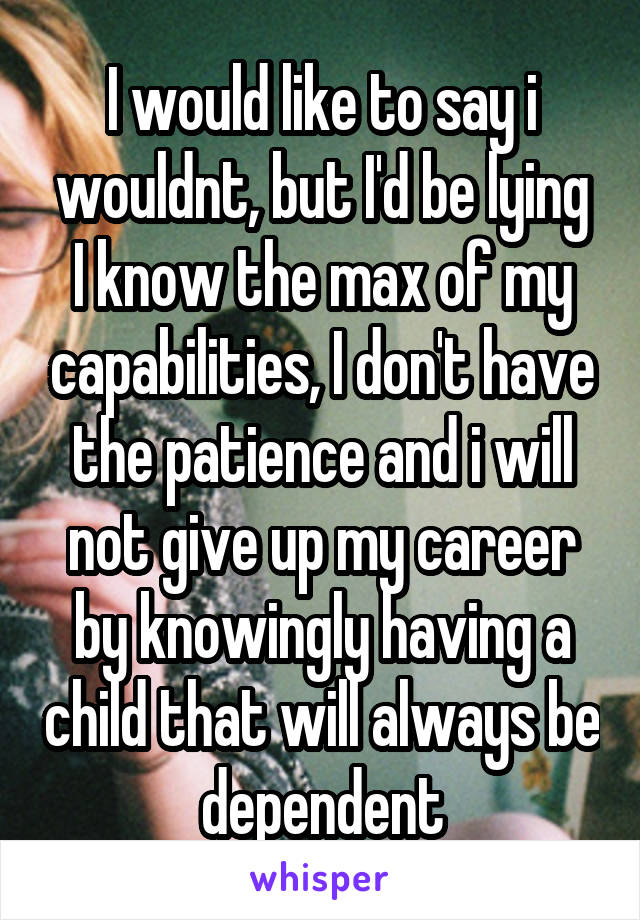 I would like to say i wouldnt, but I'd be lying
I know the max of my capabilities, I don't have the patience and i will not give up my career by knowingly having a child that will always be dependent