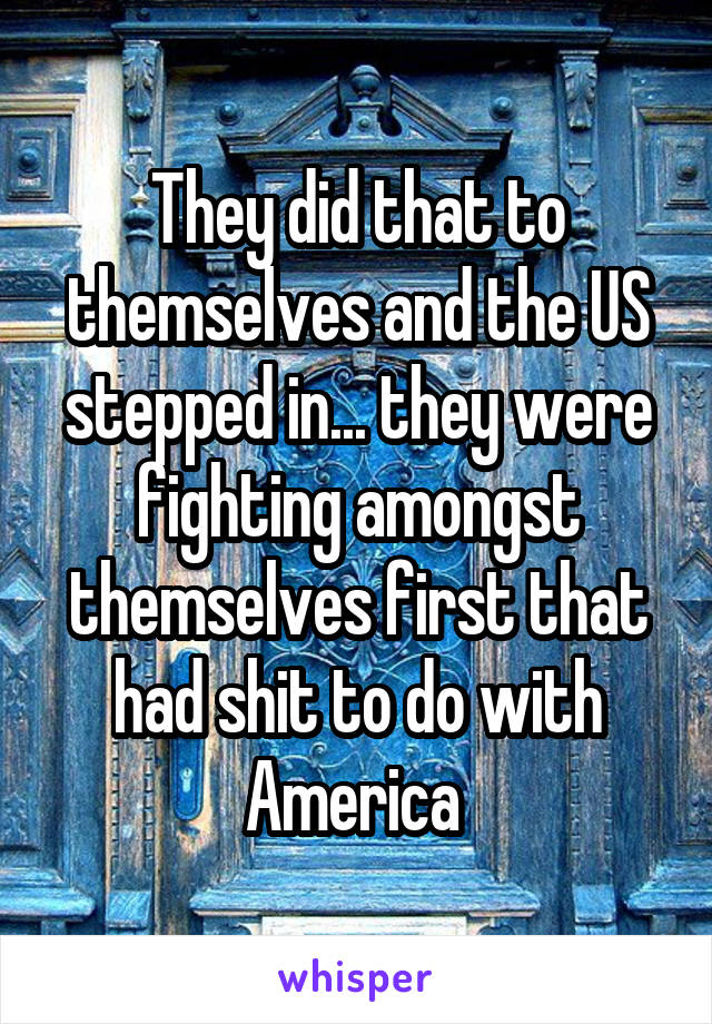 They did that to themselves and the US stepped in... they were fighting amongst themselves first that had shit to do with America 