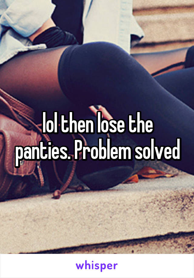 lol then lose the panties. Problem solved