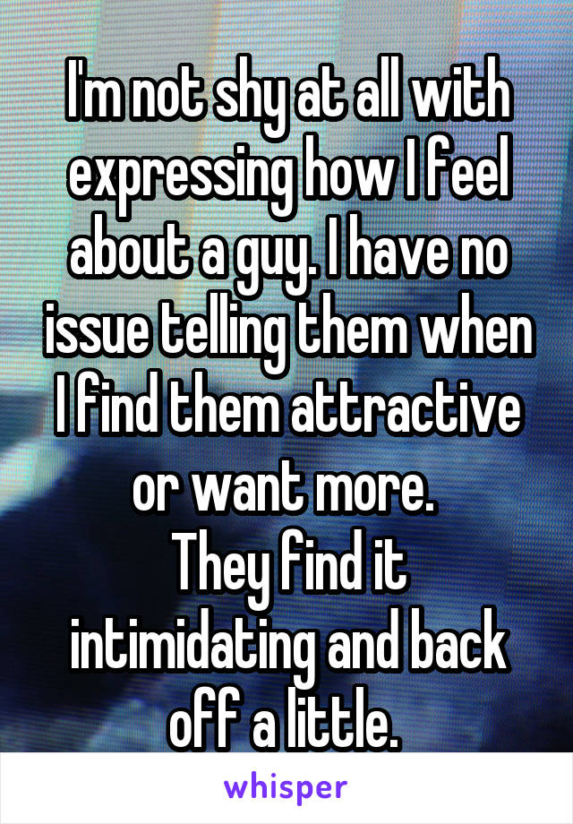 I'm not shy at all with expressing how I feel about a guy. I have no issue telling them when I find them attractive or want more. 
They find it intimidating and back off a little. 