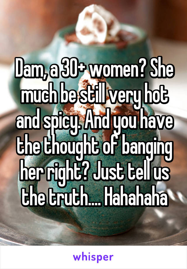 Dam, a 30+ women? She much be still very hot and spicy. And you have the thought of banging her right? Just tell us the truth.... Hahahaha