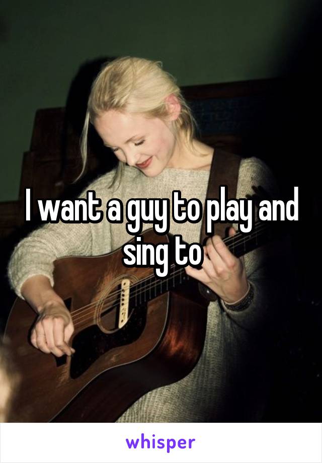 I want a guy to play and sing to