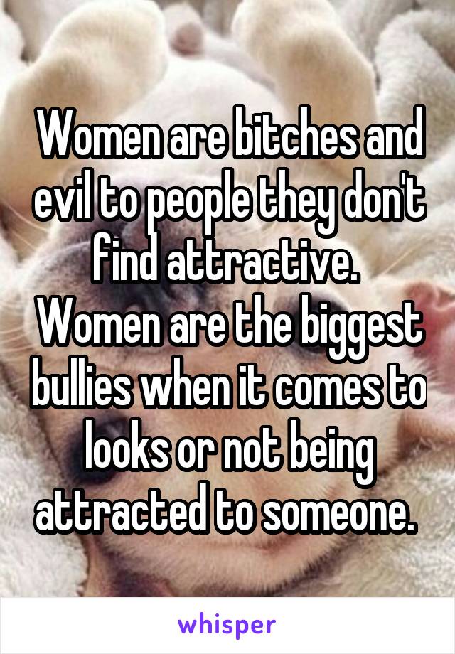 Women are bitches and evil to people they don't find attractive.  Women are the biggest bullies when it comes to looks or not being attracted to someone. 