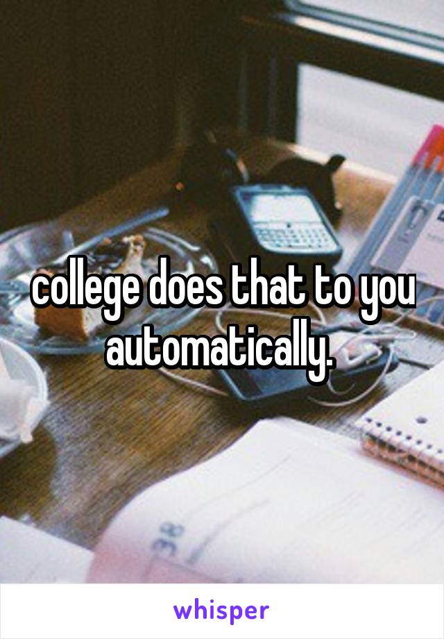 college does that to you automatically. 