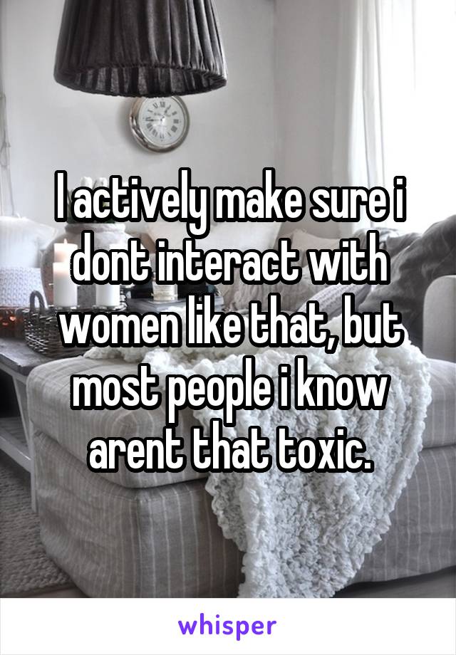 I actively make sure i dont interact with women like that, but most people i know arent that toxic.