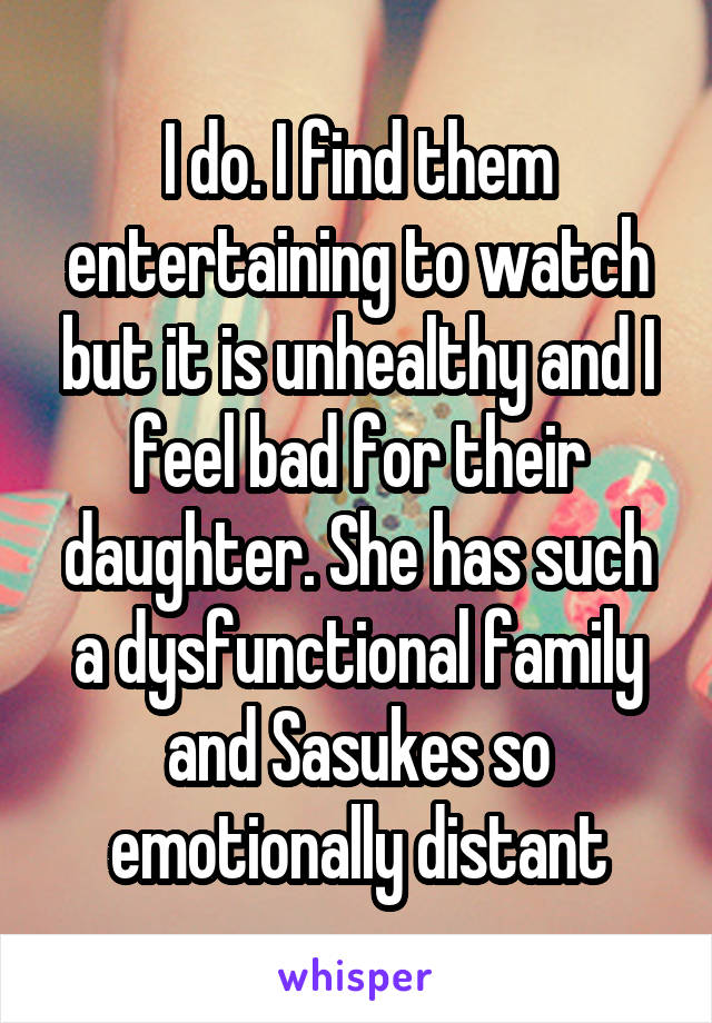 I do. I find them entertaining to watch but it is unhealthy and I feel bad for their daughter. She has such a dysfunctional family and Sasukes so emotionally distant