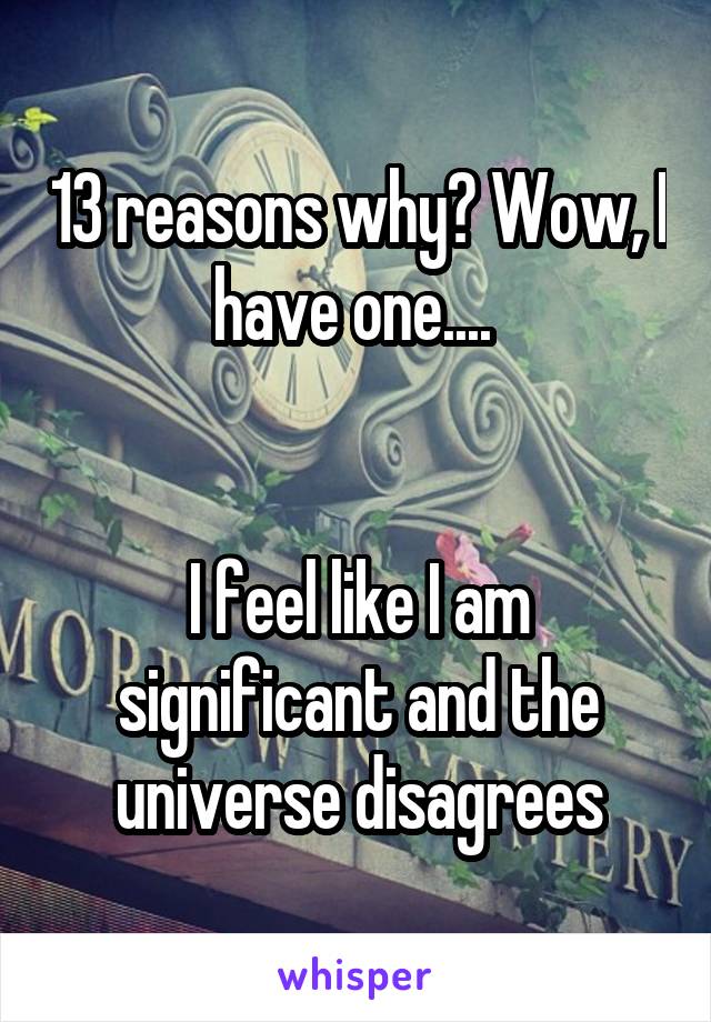 13 reasons why? Wow, I have one.... 


I feel like I am significant and the universe disagrees