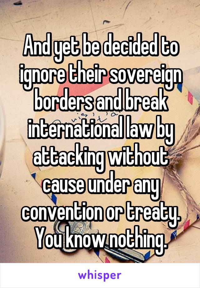 And yet be decided to ignore their sovereign borders and break international law by attacking without cause under any convention or treaty. You know nothing.