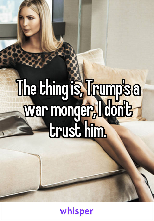 The thing is, Trump's a war monger, I don't trust him.