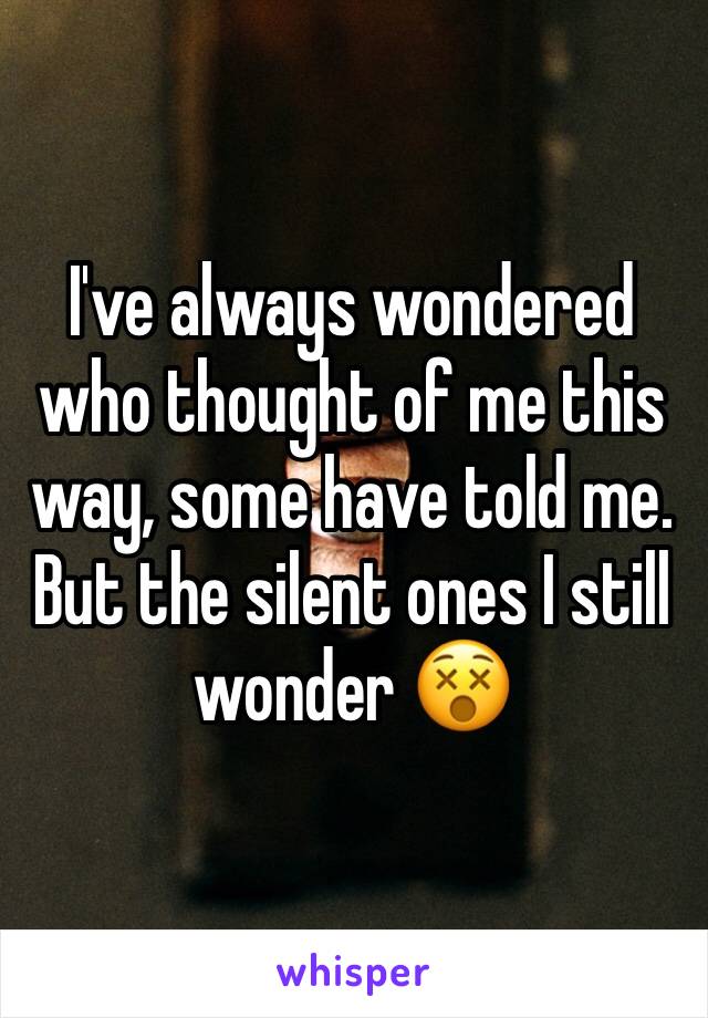 I've always wondered who thought of me this way, some have told me. But the silent ones I still wonder 😵